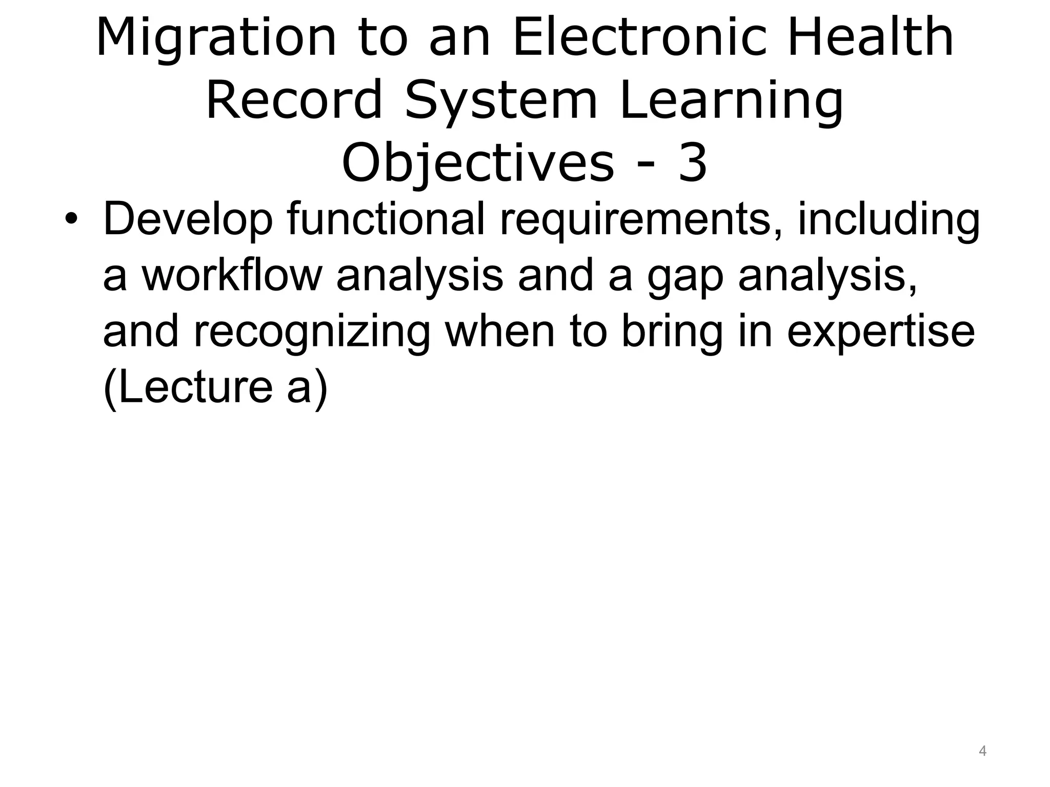 Migration to an Electronic Health
Record System Learning
Objectives - 3
• Develop functional requirements, including
a workflow analysis and a gap analysis,
and recognizing when to bring in expertise
(Lecture a)
4
 