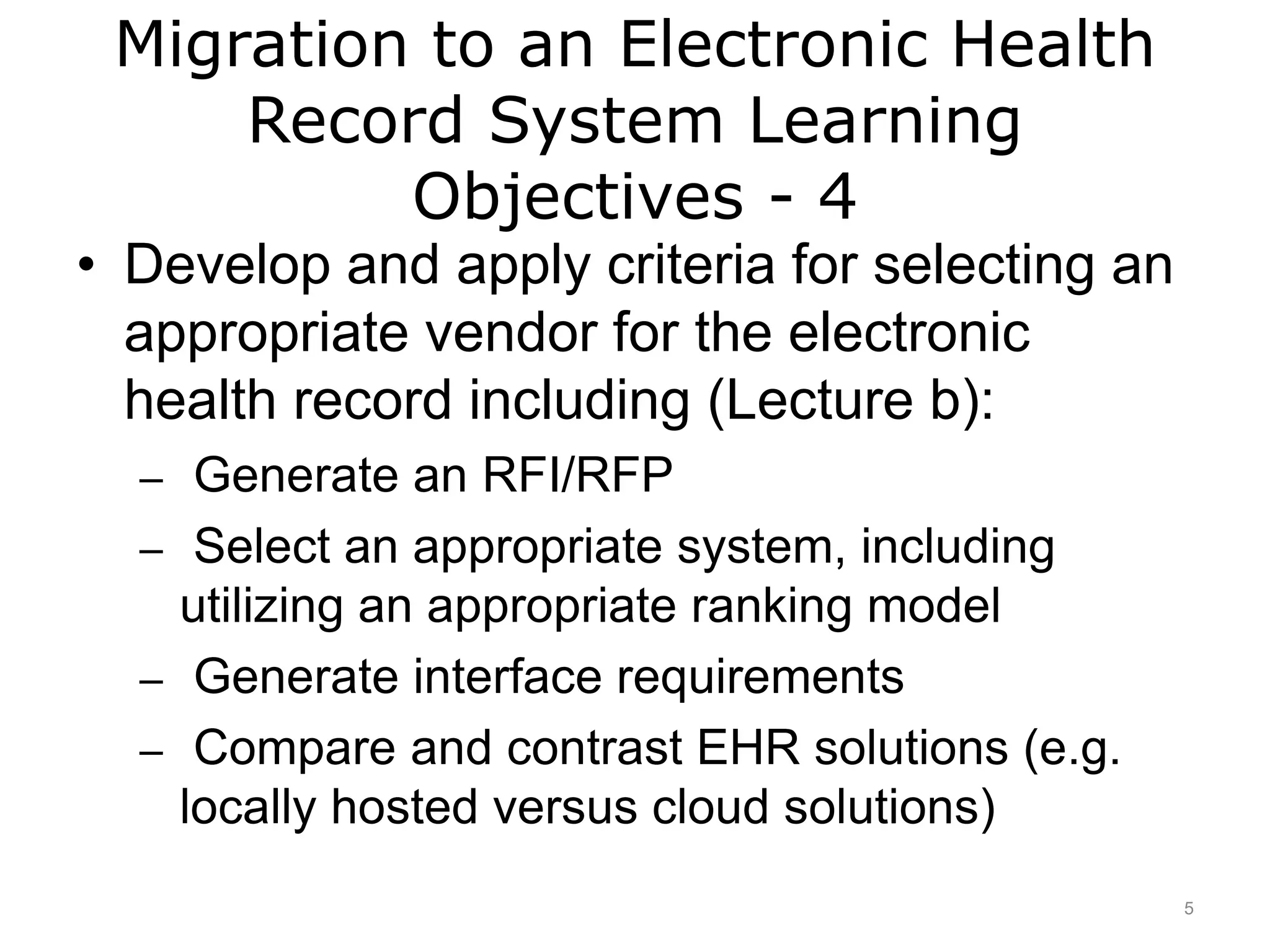 Migration to an Electronic Health
Record System Learning
Objectives - 4
• Develop and apply criteria for selecting an
appropriate vendor for the electronic
health record including (Lecture b):
– Generate an RFI/RFP
– Select an appropriate system, including
utilizing an appropriate ranking model
– Generate interface requirements
– Compare and contrast EHR solutions (e.g.
locally hosted versus cloud solutions)
5
 