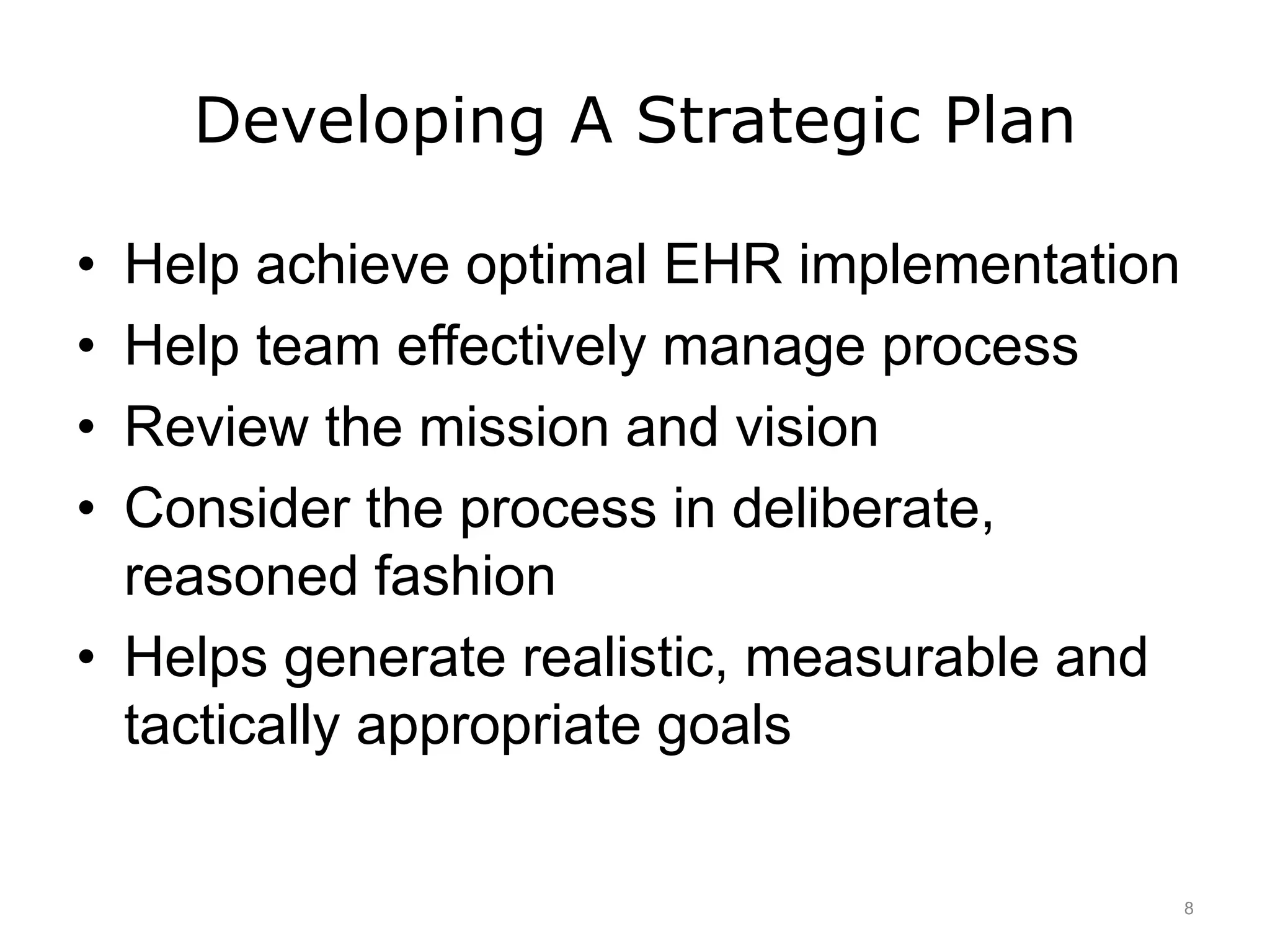 Developing A Strategic Plan
• Help achieve optimal EHR implementation
• Help team effectively manage process
• Review the mission and vision
• Consider the process in deliberate,
reasoned fashion
• Helps generate realistic, measurable and
tactically appropriate goals
8
 