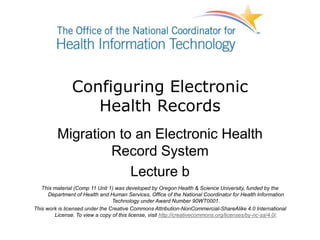 Configuring Electronic
Health Records
Migration to an Electronic Health
Record System
Lecture b
This material (Comp 11 Unit 1) was developed by Oregon Health & Science University, funded by the
Department of Health and Human Services, Office of the National Coordinator for Health Information
Technology under Award Number 90WT0001.
This work is licensed under the Creative Commons Attribution-NonCommercial-ShareAlike 4.0 International
License. To view a copy of this license, visit http://creativecommons.org/licenses/by-nc-sa/4.0/.
 