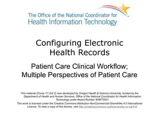 Configuring Electronic
Health Records
Patient Care Clinical Workflow;
Multiple Perspectives of Patient Care
This material (Comp 11 Unit 2) was developed by Oregon Health & Science University, funded by the
Department of Health and Human Services, Office of the National Coordinator for Health Information
Technology under Award Number 90WT0001.
This work is licensed under the Creative Commons Attribution-NonCommercial-ShareAlike 4.0 International
License. To view a copy of this license, visit http://creativecommons.org/licenses/by-nc-sa/4.0/.
 