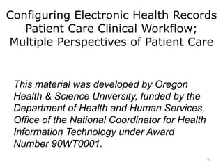 Configuring Electronic Health Records
Patient Care Clinical Workflow;
Multiple Perspectives of Patient Care
This material was developed by Oregon
Health & Science University, funded by the
Department of Health and Human Services,
Office of the National Coordinator for Health
Information Technology under Award
Number 90WT0001.
15
 