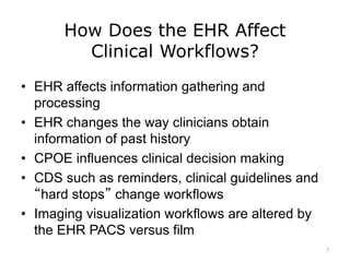 How Does the EHR Affect
Clinical Workflows?
• EHR affects information gathering and
processing
• EHR changes the way clinicians obtain
information of past history
• CPOE influences clinical decision making
• CDS such as reminders, clinical guidelines and
“hard stops” change workflows
• Imaging visualization workflows are altered by
the EHR PACS versus film
7
 