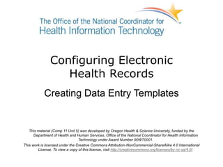 Configuring Electronic
Health Records
Creating Data Entry Templates
This material (Comp 11 Unit 5) was developed by Oregon Health & Science University, funded by the
Department of Health and Human Services, Office of the National Coordinator for Health Information
Technology under Award Number 90WT0001.
This work is licensed under the Creative Commons Attribution-NonCommercial-ShareAlike 4.0 International
License. To view a copy of this license, visit http://creativecommons.org/licenses/by-nc-sa/4.0/.
 