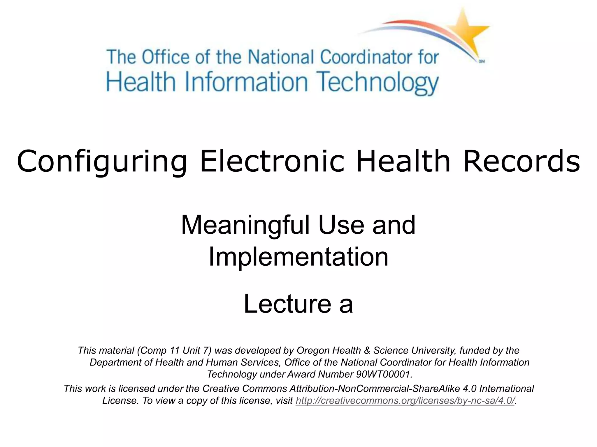 Configuring Electronic Health Records
Meaningful Use and
Implementation
Lecture a
This material (Comp 11 Unit 7) was developed by Oregon Health & Science University, funded by the
Department of Health and Human Services, Office of the National Coordinator for Health Information
Technology under Award Number 90WT00001.
This work is licensed under the Creative Commons Attribution-NonCommercial-ShareAlike 4.0 International
License. To view a copy of this license, visit http://creativecommons.org/licenses/by-nc-sa/4.0/.
 