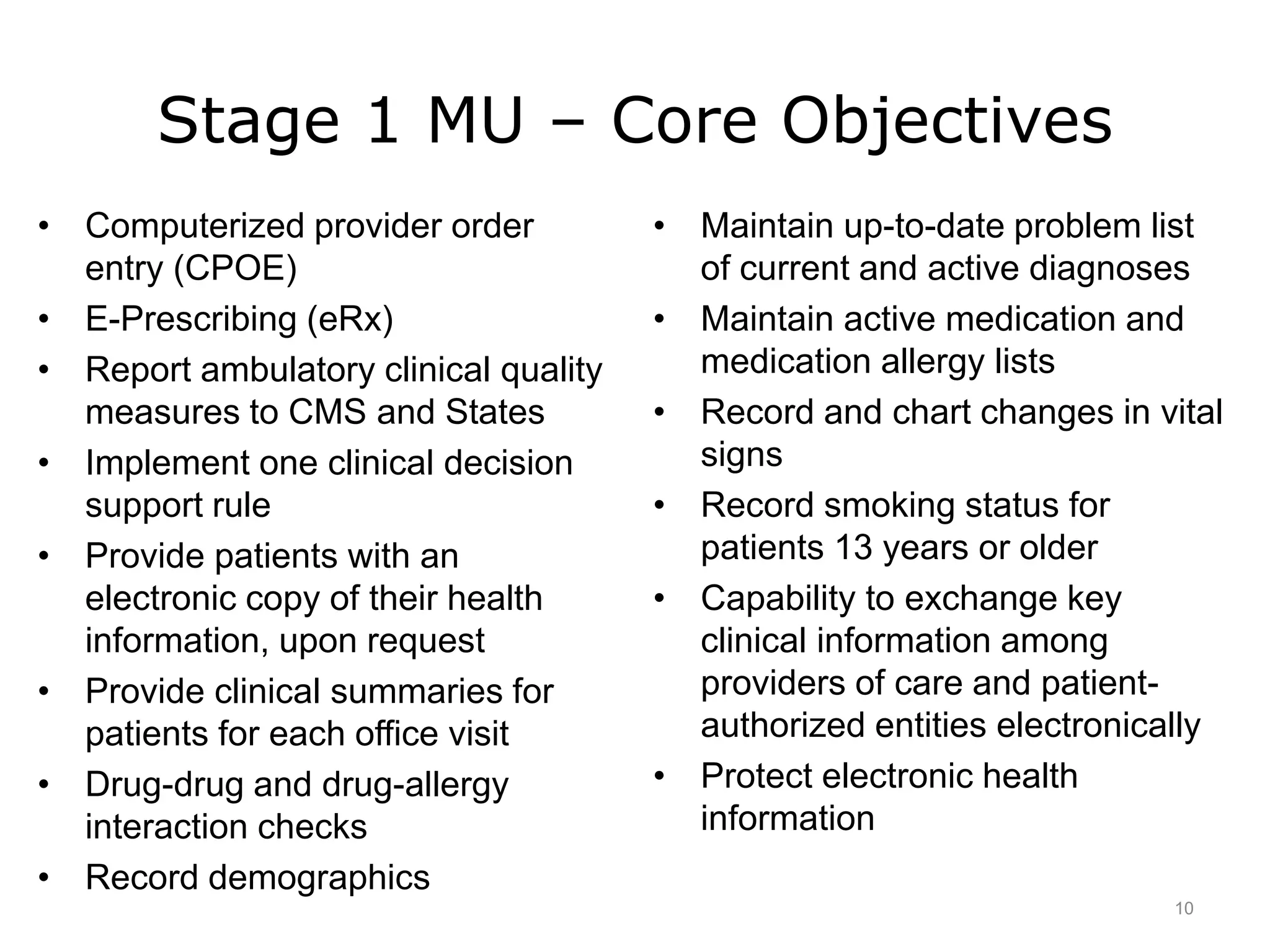 Stage 1 MU – Core Objectives
• Computerized provider order
entry (CPOE)
• E-Prescribing (eRx)
• Report ambulatory clinical quality
measures to CMS and States
• Implement one clinical decision
support rule
• Provide patients with an
electronic copy of their health
information, upon request
• Provide clinical summaries for
patients for each office visit
• Drug-drug and drug-allergy
interaction checks
• Record demographics
• Maintain up-to-date problem list
of current and active diagnoses
• Maintain active medication and
medication allergy lists
• Record and chart changes in vital
signs
• Record smoking status for
patients 13 years or older
• Capability to exchange key
clinical information among
providers of care and patient-
authorized entities electronically
• Protect electronic health
information
10
 