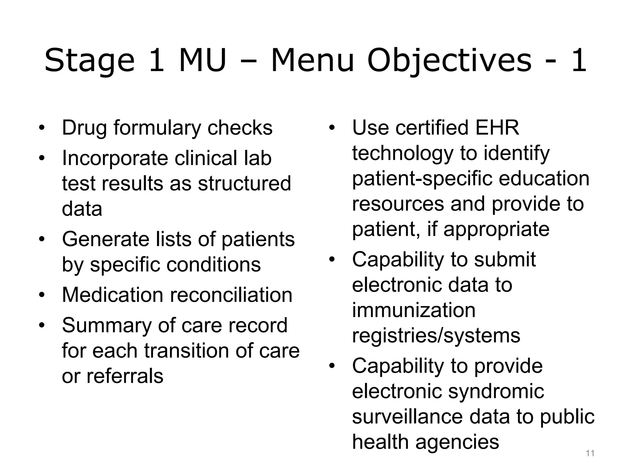 Stage 1 MU – Menu Objectives - 1
• Drug formulary checks
• Incorporate clinical lab
test results as structured
data
• Generate lists of patients
by specific conditions
• Medication reconciliation
• Summary of care record
for each transition of care
or referrals
• Use certified EHR
technology to identify
patient-specific education
resources and provide to
patient, if appropriate
• Capability to submit
electronic data to
immunization
registries/systems
• Capability to provide
electronic syndromic
surveillance data to public
health agencies 11
 