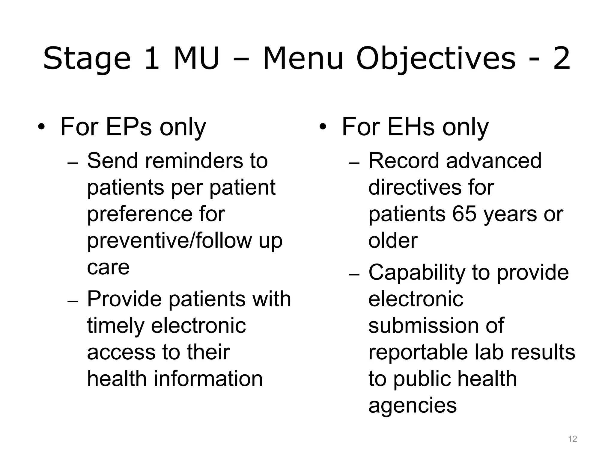 Stage 1 MU – Menu Objectives - 2
• For EPs only
– Send reminders to
patients per patient
preference for
preventive/follow up
care
– Provide patients with
timely electronic
access to their
health information
• For EHs only
– Record advanced
directives for
patients 65 years or
older
– Capability to provide
electronic
submission of
reportable lab results
to public health
agencies
12
 
