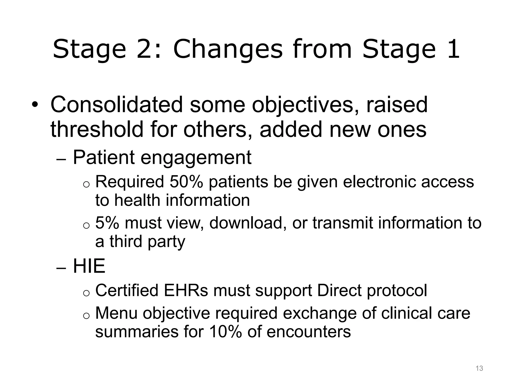Stage 2: Changes from Stage 1
• Consolidated some objectives, raised
threshold for others, added new ones
– Patient engagement
o Required 50% patients be given electronic access
to health information
o 5% must view, download, or transmit information to
a third party
– HIE
o Certified EHRs must support Direct protocol
o Menu objective required exchange of clinical care
summaries for 10% of encounters
13
 