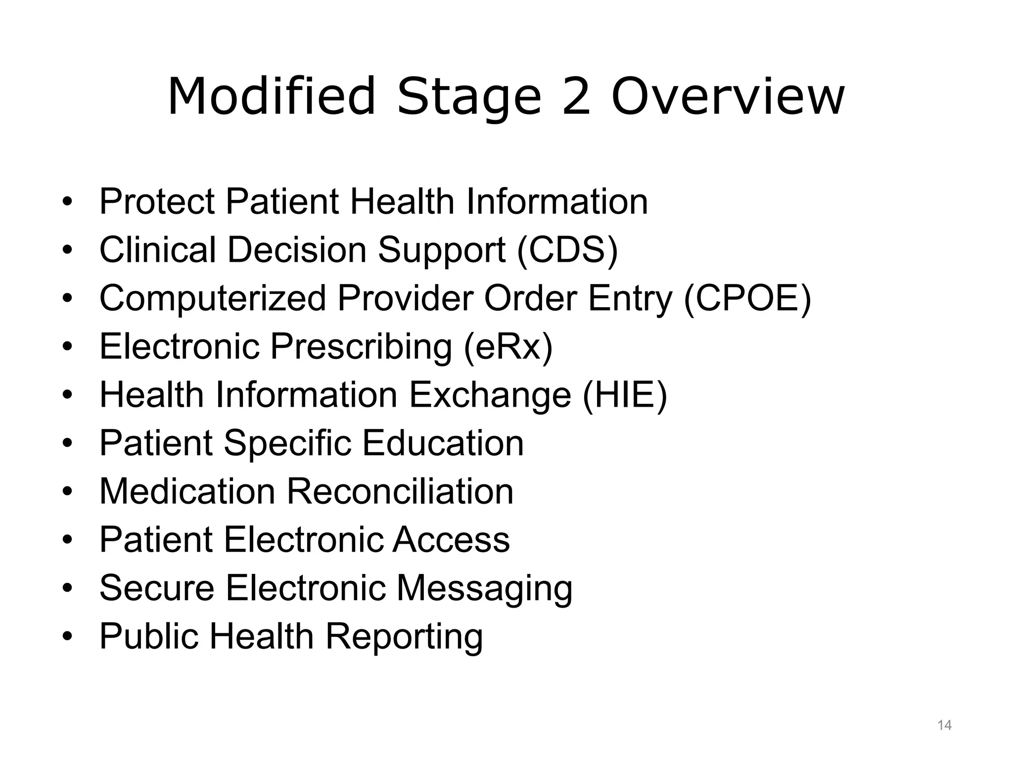 Modified Stage 2 Overview
• Protect Patient Health Information
• Clinical Decision Support (CDS)
• Computerized Provider Order Entry (CPOE)
• Electronic Prescribing (eRx)
• Health Information Exchange (HIE)
• Patient Specific Education
• Medication Reconciliation
• Patient Electronic Access
• Secure Electronic Messaging
• Public Health Reporting
14
 