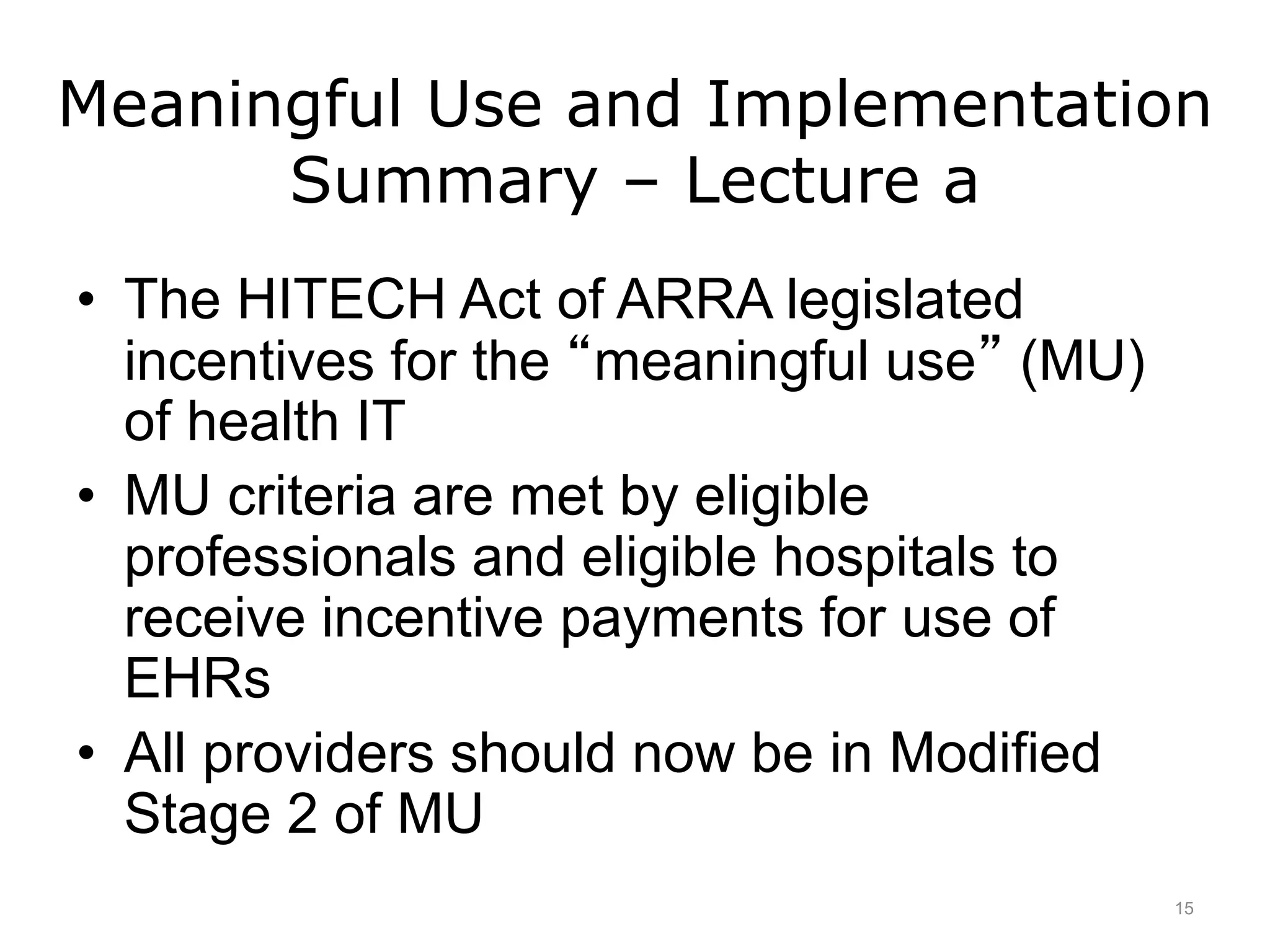 Meaningful Use and Implementation
Summary – Lecture a
• The HITECH Act of ARRA legislated
incentives for the “meaningful use” (MU)
of health IT
• MU criteria are met by eligible
professionals and eligible hospitals to
receive incentive payments for use of
EHRs
• All providers should now be in Modified
Stage 2 of MU
15
 