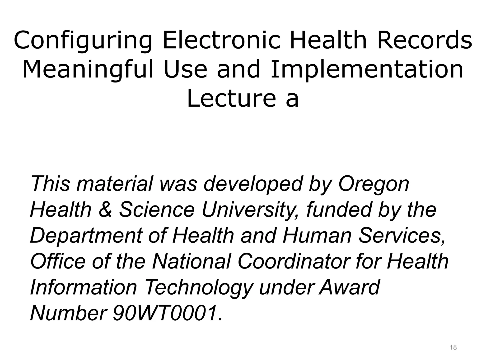 Configuring Electronic Health Records
Meaningful Use and Implementation
Lecture a
This material was developed by Oregon
Health & Science University, funded by the
Department of Health and Human Services,
Office of the National Coordinator for Health
Information Technology under Award
Number 90WT0001.
18
 
