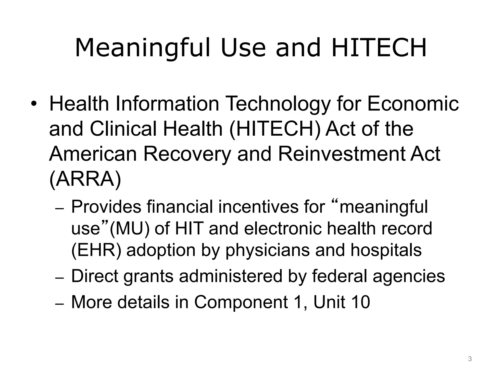 Meaningful Use and HITECH
• Health Information Technology for Economic
and Clinical Health (HITECH) Act of the
American Recovery and Reinvestment Act
(ARRA)
– Provides financial incentives for “meaningful
use”(MU) of HIT and electronic health record
(EHR) adoption by physicians and hospitals
– Direct grants administered by federal agencies
– More details in Component 1, Unit 10
3
 