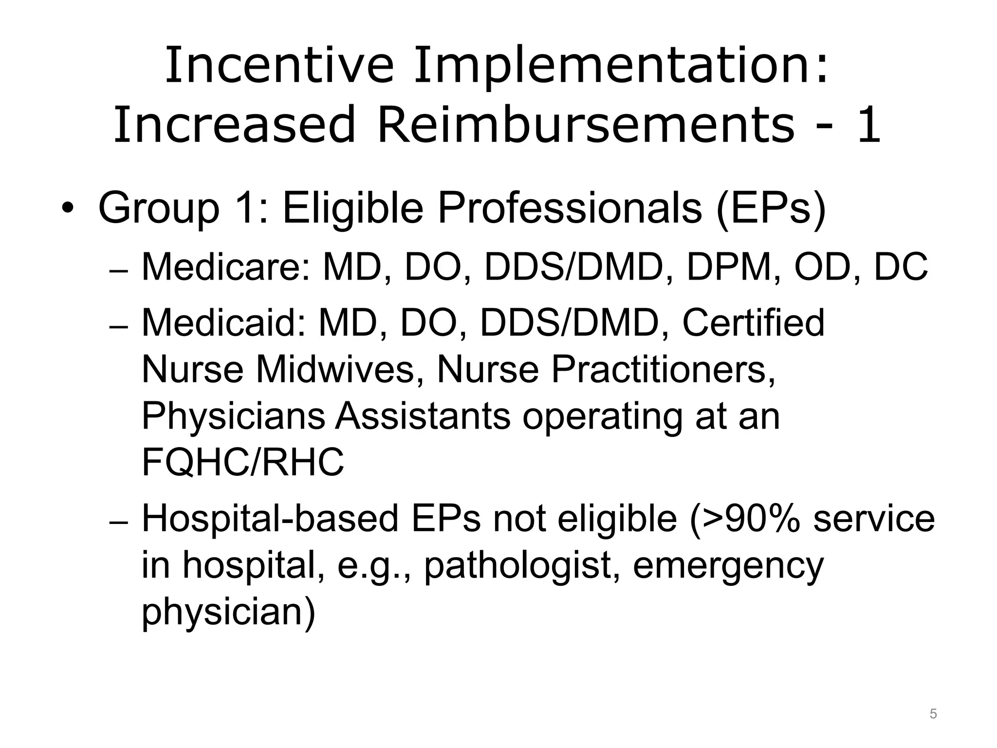 Incentive Implementation:
Increased Reimbursements - 1
• Group 1: Eligible Professionals (EPs)
– Medicare: MD, DO, DDS/DMD, DPM, OD, DC
– Medicaid: MD, DO, DDS/DMD, Certified
Nurse Midwives, Nurse Practitioners,
Physicians Assistants operating at an
FQHC/RHC
– Hospital-based EPs not eligible (>90% service
in hospital, e.g., pathologist, emergency
physician)
5
 