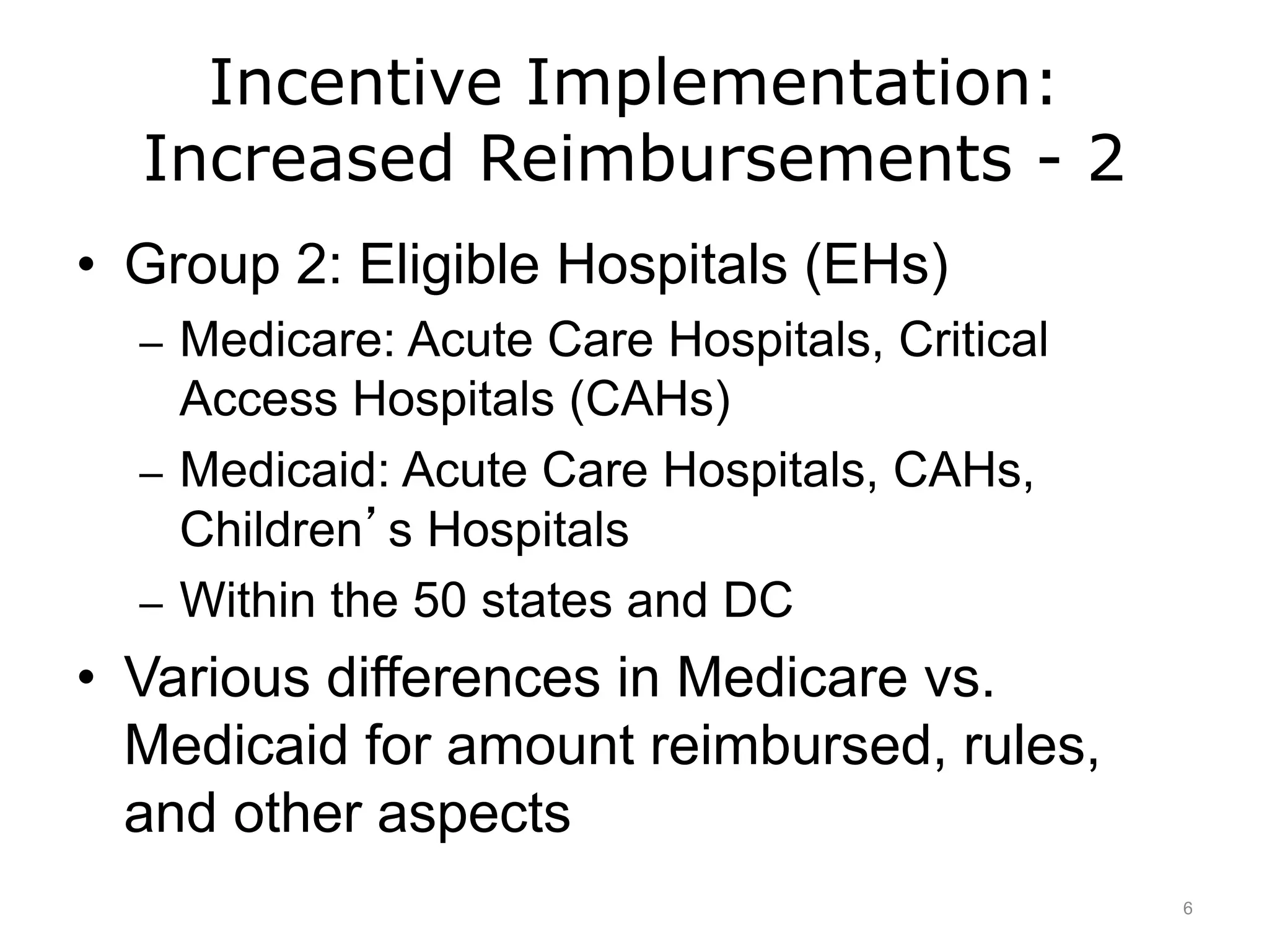 Incentive Implementation:
Increased Reimbursements - 2
• Group 2: Eligible Hospitals (EHs)
– Medicare: Acute Care Hospitals, Critical
Access Hospitals (CAHs)
– Medicaid: Acute Care Hospitals, CAHs,
Children’s Hospitals
– Within the 50 states and DC
• Various differences in Medicare vs.
Medicaid for amount reimbursed, rules,
and other aspects
6
 