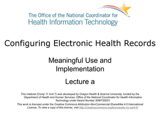 Configuring Electronic Health Records
Meaningful Use and
Implementation
Lecture a
This material (Comp 11 Unit 7) was developed by Oregon Health & Science University, funded by the
Department of Health and Human Services, Office of the National Coordinator for Health Information
Technology under Award Number 90WT00001.
This work is licensed under the Creative Commons Attribution-NonCommercial-ShareAlike 4.0 International
License. To view a copy of this license, visit http://creativecommons.org/licenses/by-nc-sa/4.0/.
 