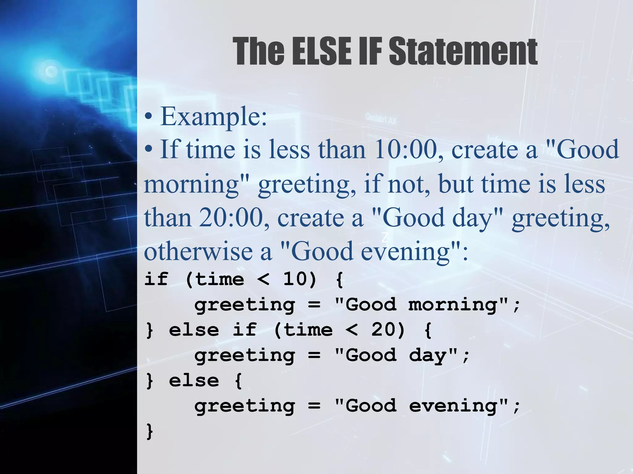 Z
The ELSE IF Statement
• Example:
• If time is less than 10:00, create a "Good
morning" greeting, if not, but time is less
than 20:00, create a "Good day" greeting,
otherwise a "Good evening":
if (time < 10) {
greeting = "Good morning";
} else if (time < 20) {
greeting = "Good day";
} else {
greeting = "Good evening";
}
 