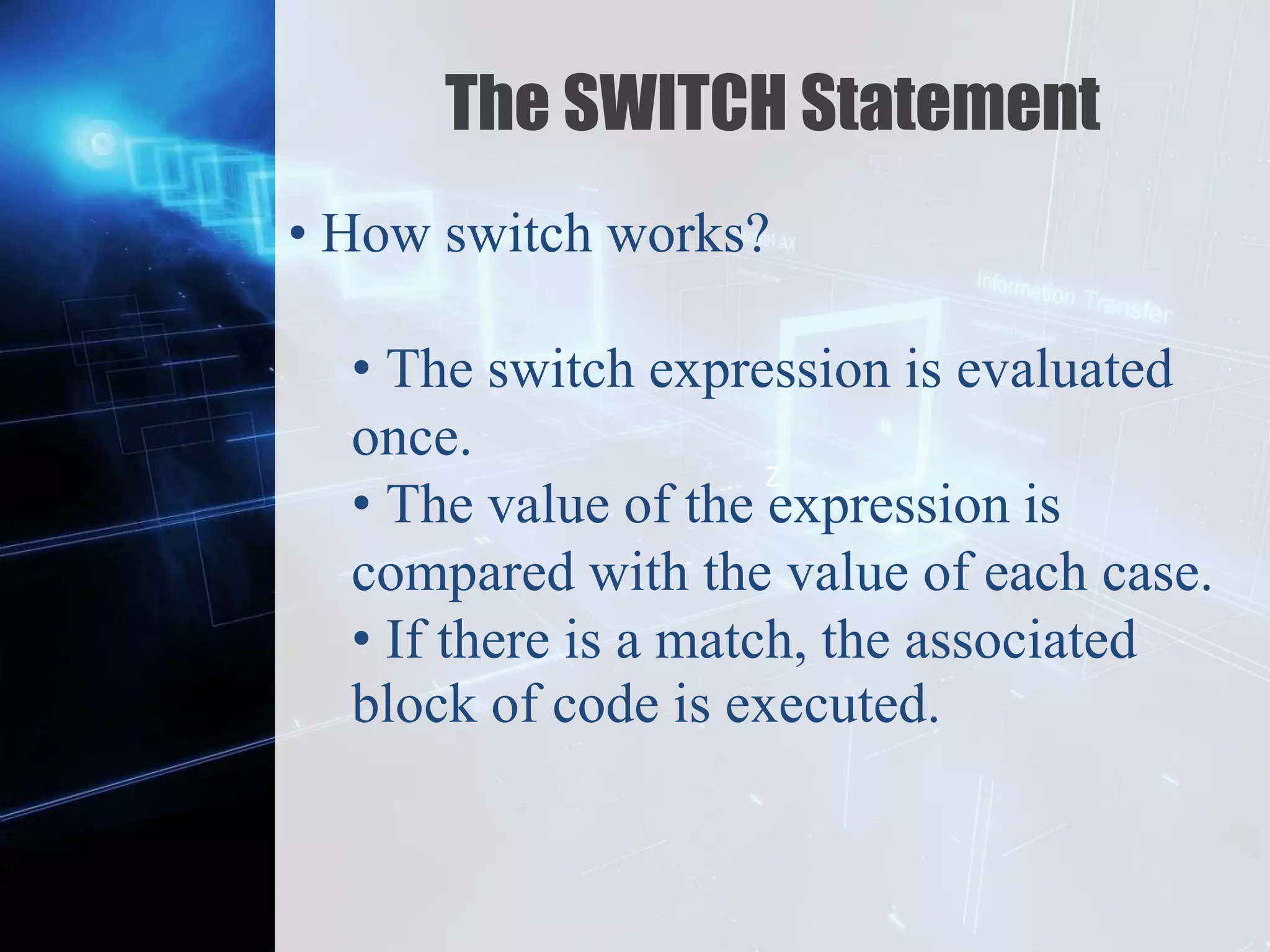 Z
The SWITCH Statement
• How switch works?
• The switch expression is evaluated
once.
• The value of the expression is
compared with the value of each case.
• If there is a match, the associated
block of code is executed.
 