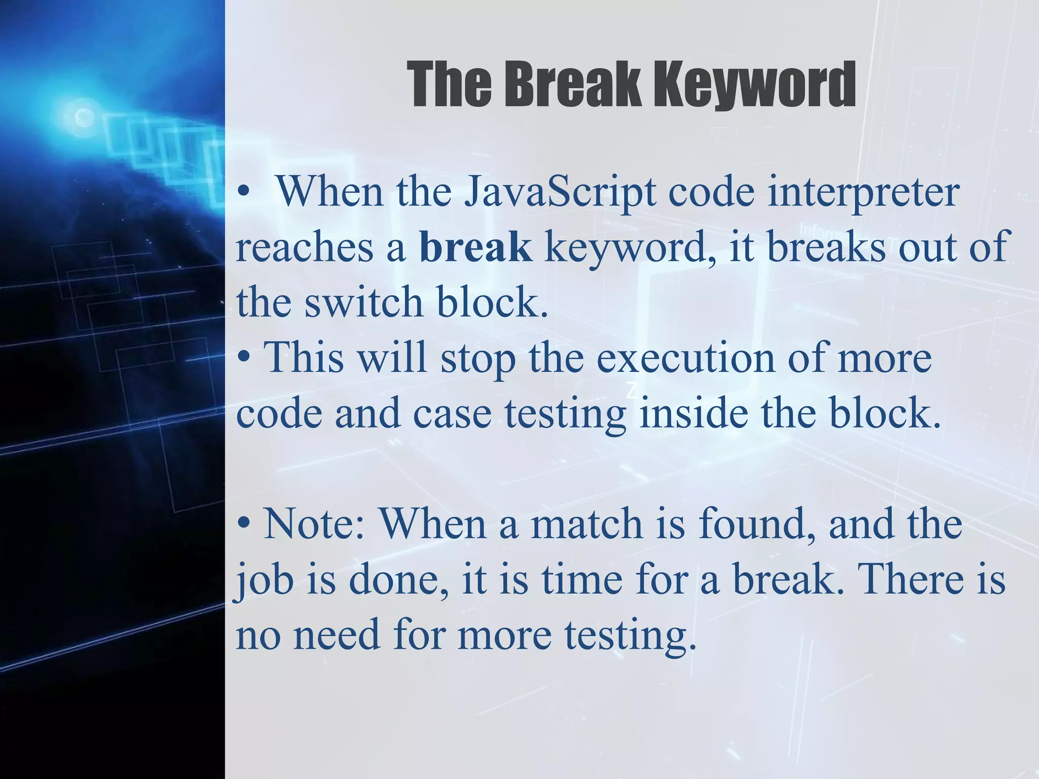 Z
The Break Keyword
• When the JavaScript code interpreter
reaches a break keyword, it breaks out of
the switch block.
• This will stop the execution of more
code and case testing inside the block.
• Note: When a match is found, and the
job is done, it is time for a break. There is
no need for more testing.
 