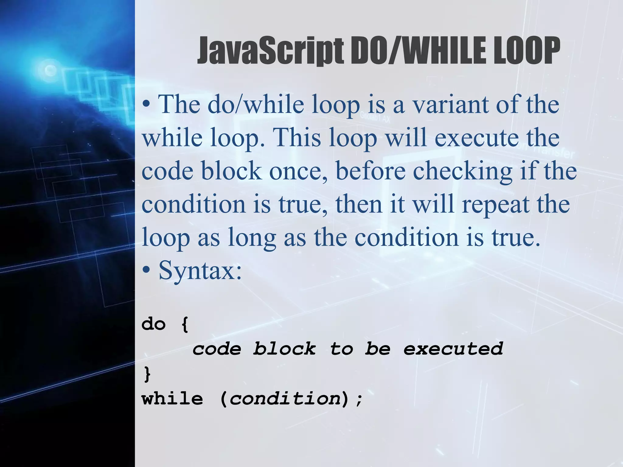 Z
JavaScript DO/WHILE LOOP
• The do/while loop is a variant of the
while loop. This loop will execute the
code block once, before checking if the
condition is true, then it will repeat the
loop as long as the condition is true.
• Syntax:
do {
code block to be executed
}
while (condition);
 
