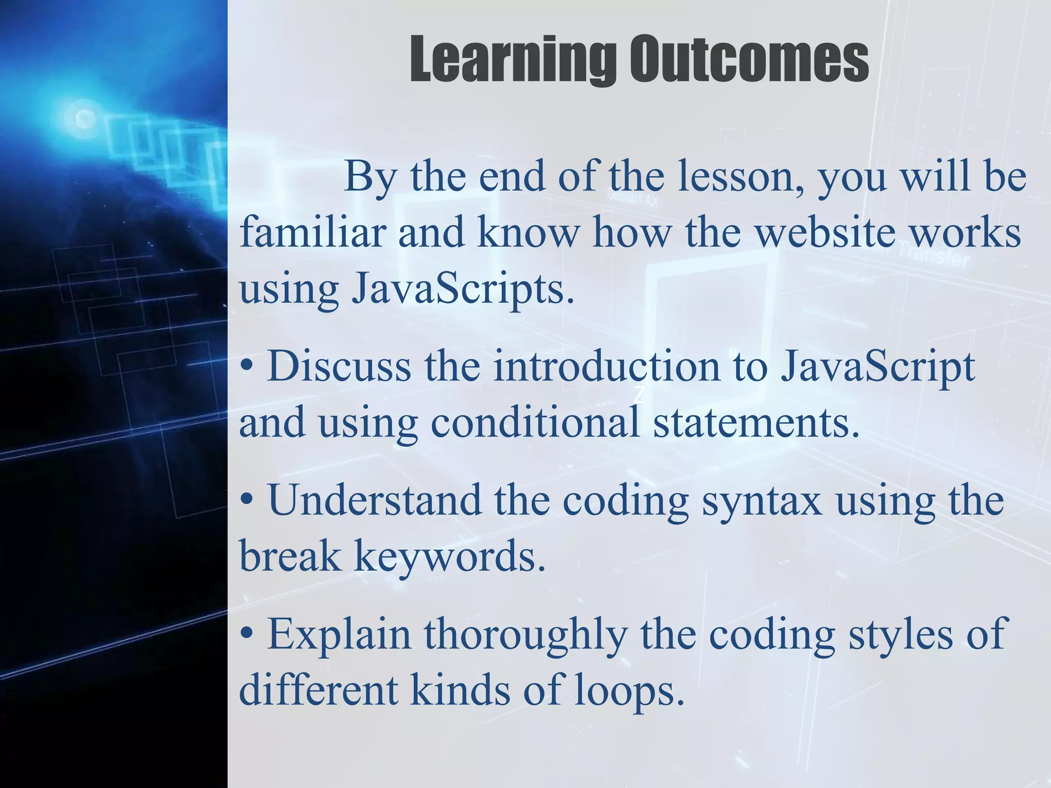 Z
Learning Outcomes
By the end of the lesson, you will be
familiar and know how the website works
using JavaScripts.
• Discuss the introduction to JavaScript
and using conditional statements.
• Understand the coding syntax using the
break keywords.
• Explain thoroughly the coding styles of
different kinds of loops.
 