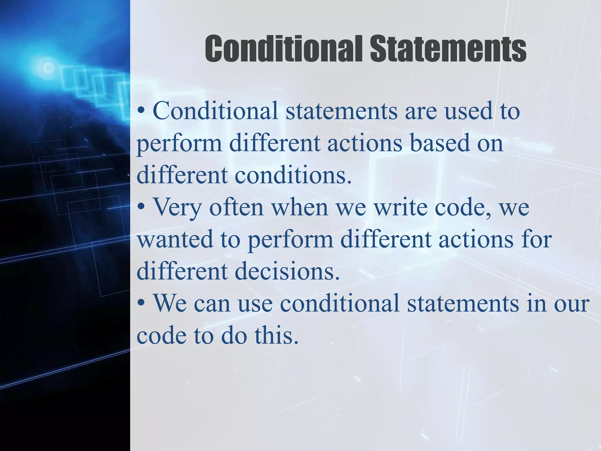 Z
Conditional Statements
• Conditional statements are used to
perform different actions based on
different conditions.
• Very often when we write code, we
wanted to perform different actions for
different decisions.
• We can use conditional statements in our
code to do this.
 