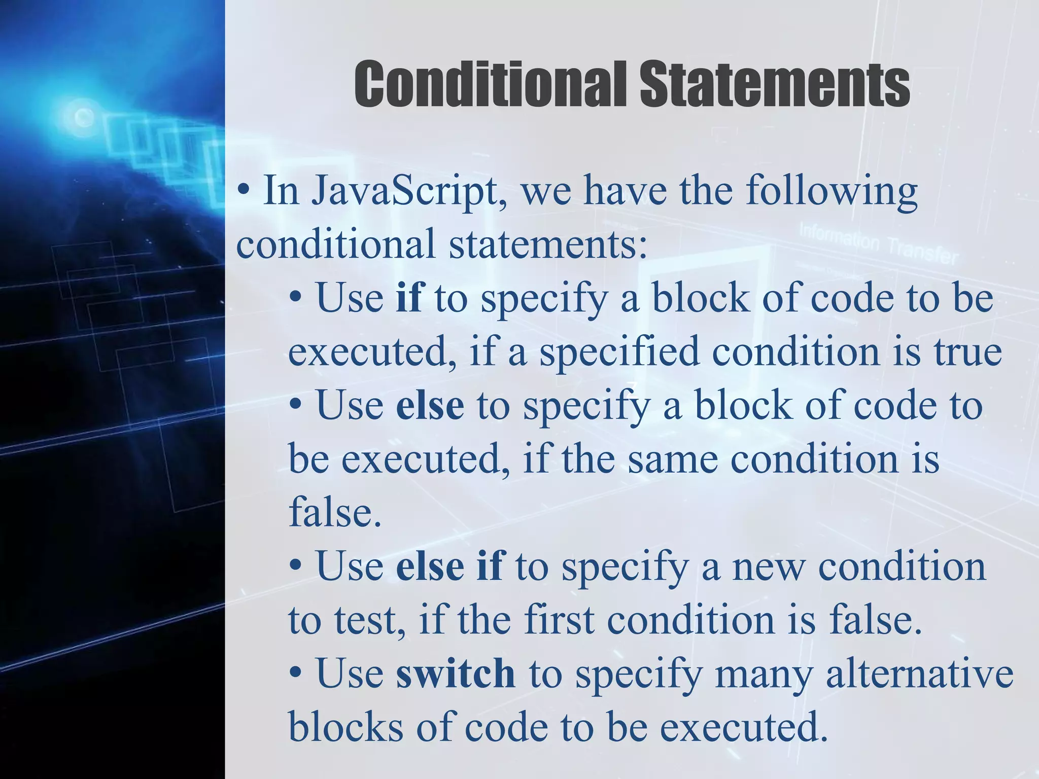 Z
Conditional Statements
• In JavaScript, we have the following
conditional statements:
• Use if to specify a block of code to be
executed, if a specified condition is true
• Use else to specify a block of code to
be executed, if the same condition is
false.
• Use else if to specify a new condition
to test, if the first condition is false.
• Use switch to specify many alternative
blocks of code to be executed.
 