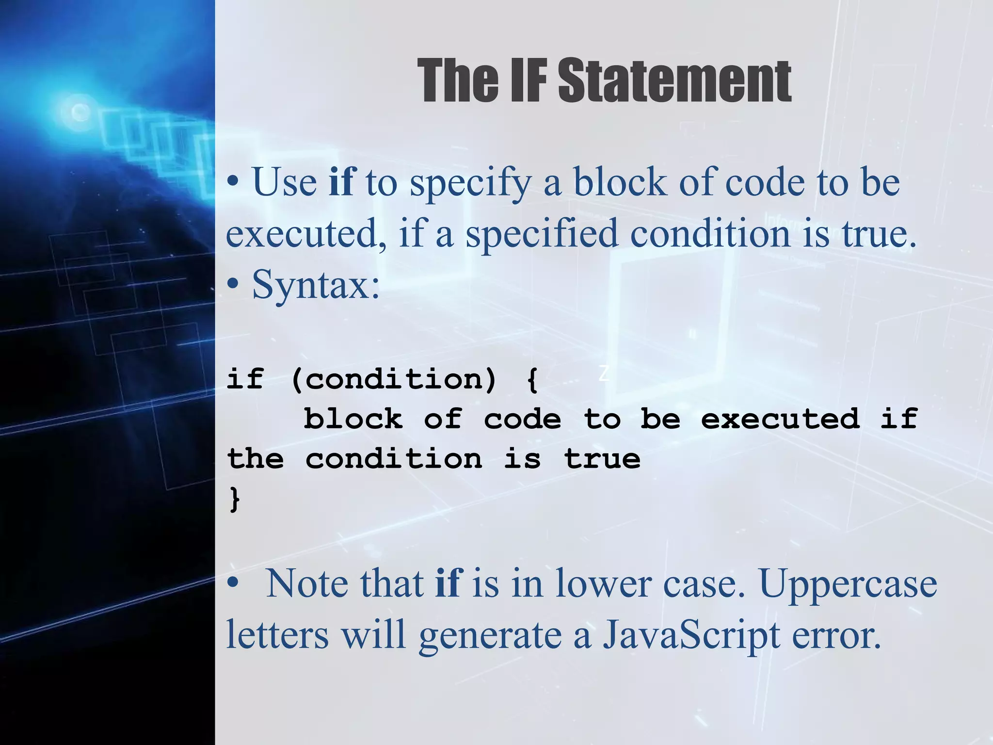 Z
The IF Statement
• Use if to specify a block of code to be
executed, if a specified condition is true.
• Syntax:
if (condition) {
block of code to be executed if
the condition is true
}
• Note that if is in lower case. Uppercase
letters will generate a JavaScript error.
 