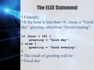 Z
The ELSE Statement
• Example:
• If the hour is less than 18, create a "Good
day" greeting, otherwise "Good evening":
if (hour < 18) {
greeting = "Good day";
} else {
greeting = "Good evening";
}
• The result of greeting will be:
• Good day
 