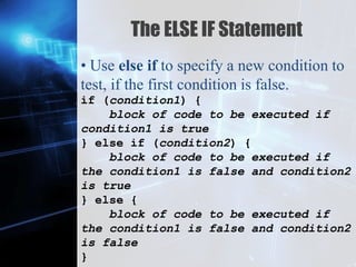 Z
The ELSE IF Statement
• Use else if to specify a new condition to
test, if the first condition is false.
if (condition1) {
block of code to be executed if
condition1 is true
} else if (condition2) {
block of code to be executed if
the condition1 is false and condition2
is true
} else {
block of code to be executed if
the condition1 is false and condition2
is false
}
 