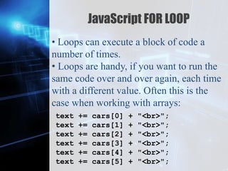 Z
JavaScript FOR LOOP
• Loops can execute a block of code a
number of times.
• Loops are handy, if you want to run the
same code over and over again, each time
with a different value. Often this is the
case when working with arrays:
text += cars[0] + "<br>";
text += cars[1] + "<br>";
text += cars[2] + "<br>";
text += cars[3] + "<br>";
text += cars[4] + "<br>";
text += cars[5] + "<br>";
 