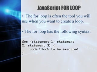 Z
JavaScript FOR LOOP
• The for loop is often the tool you will
use when you want to create a loop.
• The for loop has the following syntax:
for (statement 1; statement
2; statement 3) {
code block to be executed
}
 