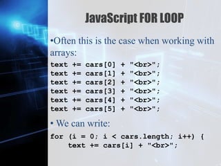 Z
JavaScript FOR LOOP
•Often this is the case when working with
arrays:
• We can write:
text += cars[0] + "<br>";
text += cars[1] + "<br>";
text += cars[2] + "<br>";
text += cars[3] + "<br>";
text += cars[4] + "<br>";
text += cars[5] + "<br>";
for (i = 0; i < cars.length; i++) {
text += cars[i] + "<br>";
 