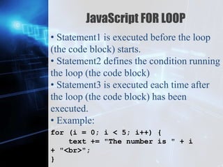 Z
JavaScript FOR LOOP
• Statement1 is executed before the loop
(the code block) starts.
• Statement2 defines the condition running
the loop (the code block)
• Statement3 is executed each time after
the loop (the code block) has been
executed.
• Example:
for (i = 0; i < 5; i++) {
text += "The number is " + i
+ "<br>";
}
 