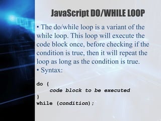 Z
JavaScript DO/WHILE LOOP
• The do/while loop is a variant of the
while loop. This loop will execute the
code block once, before checking if the
condition is true, then it will repeat the
loop as long as the condition is true.
• Syntax:
do {
code block to be executed
}
while (condition);
 