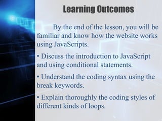 Z
Learning Outcomes
By the end of the lesson, you will be
familiar and know how the website works
using JavaScripts.
• Discuss the introduction to JavaScript
and using conditional statements.
• Understand the coding syntax using the
break keywords.
• Explain thoroughly the coding styles of
different kinds of loops.
 