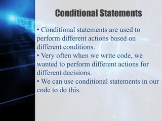 Z
Conditional Statements
• Conditional statements are used to
perform different actions based on
different conditions.
• Very often when we write code, we
wanted to perform different actions for
different decisions.
• We can use conditional statements in our
code to do this.
 