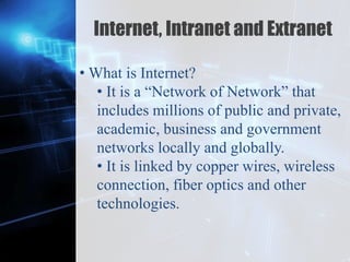 Z
Internet, Intranet and Extranet
• What is Internet?
• It is a “Network of Network” that
includes millions of public and private,
academic, business and government
networks locally and globally.
• It is linked by copper wires, wireless
connection, fiber optics and other
technologies.
 