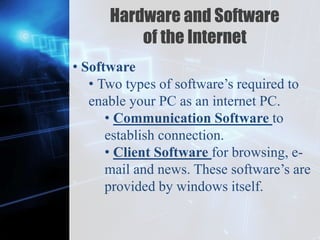 Z
Hardware and Software
of the Internet
• Software
• Two types of software’s required to
enable your PC as an internet PC.
• Communication Software to
establish connection.
• Client Software for browsing, e-
mail and news. These software’s are
provided by windows itself.
 