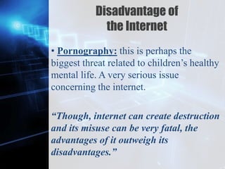Z
Disadvantage of
the Internet
• Pornography: this is perhaps the
biggest threat related to children’s healthy
mental life. A very serious issue
concerning the internet.
“Though, internet can create destruction
and its misuse can be very fatal, the
advantages of it outweigh its
disadvantages.”
 