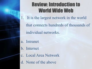 Z
Review: Introduction to
World Wide Web
1. It is the largest network in the world
that connects hundreds of thousands of
individual networks.
a. Intranet
b. Internet
c. Local Area Network
d. None of the above
 