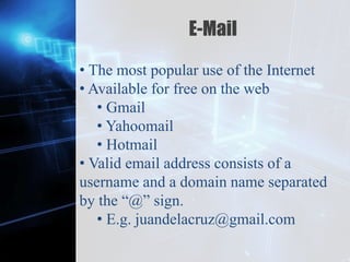 Z
E-Mail
• The most popular use of the Internet
• Available for free on the web
• Gmail
• Yahoomail
• Hotmail
• Valid email address consists of a
username and a domain name separated
by the “@” sign.
• E.g. juandelacruz@gmail.com
 