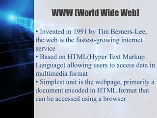 Z
WWW (World Wide Web)
• Invented in 1991 by Tim Berners-Lee,
the web is the fastest-growing internet
service
• Based on HTML(Hyper Text Markup
Language) allowing users to access data in
multimedia format
• Simplest unit is the webpage, primarily a
document encoded in HTML format that
can be accessed using a browser
 