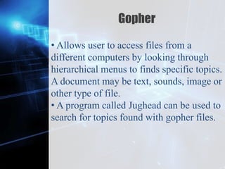 Z
Gopher
• Allows user to access files from a
different computers by looking through
hierarchical menus to finds specific topics.
A document may be text, sounds, image or
other type of file.
• A program called Jughead can be used to
search for topics found with gopher files.
 