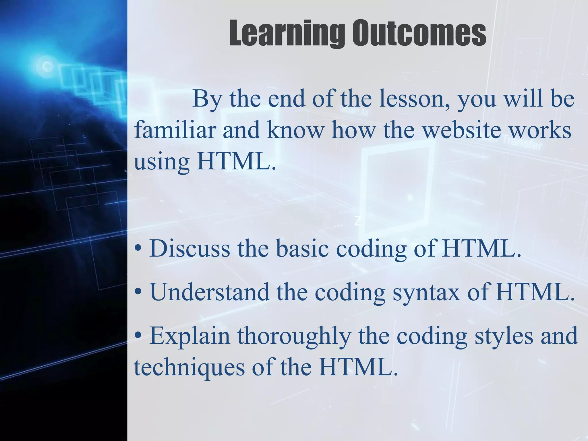 Z
Learning Outcomes
By the end of the lesson, you will be
familiar and know how the website works
using HTML.
• Discuss the basic coding of HTML.
• Understand the coding syntax of HTML.
• Explain thoroughly the coding styles and
techniques of the HTML.
 