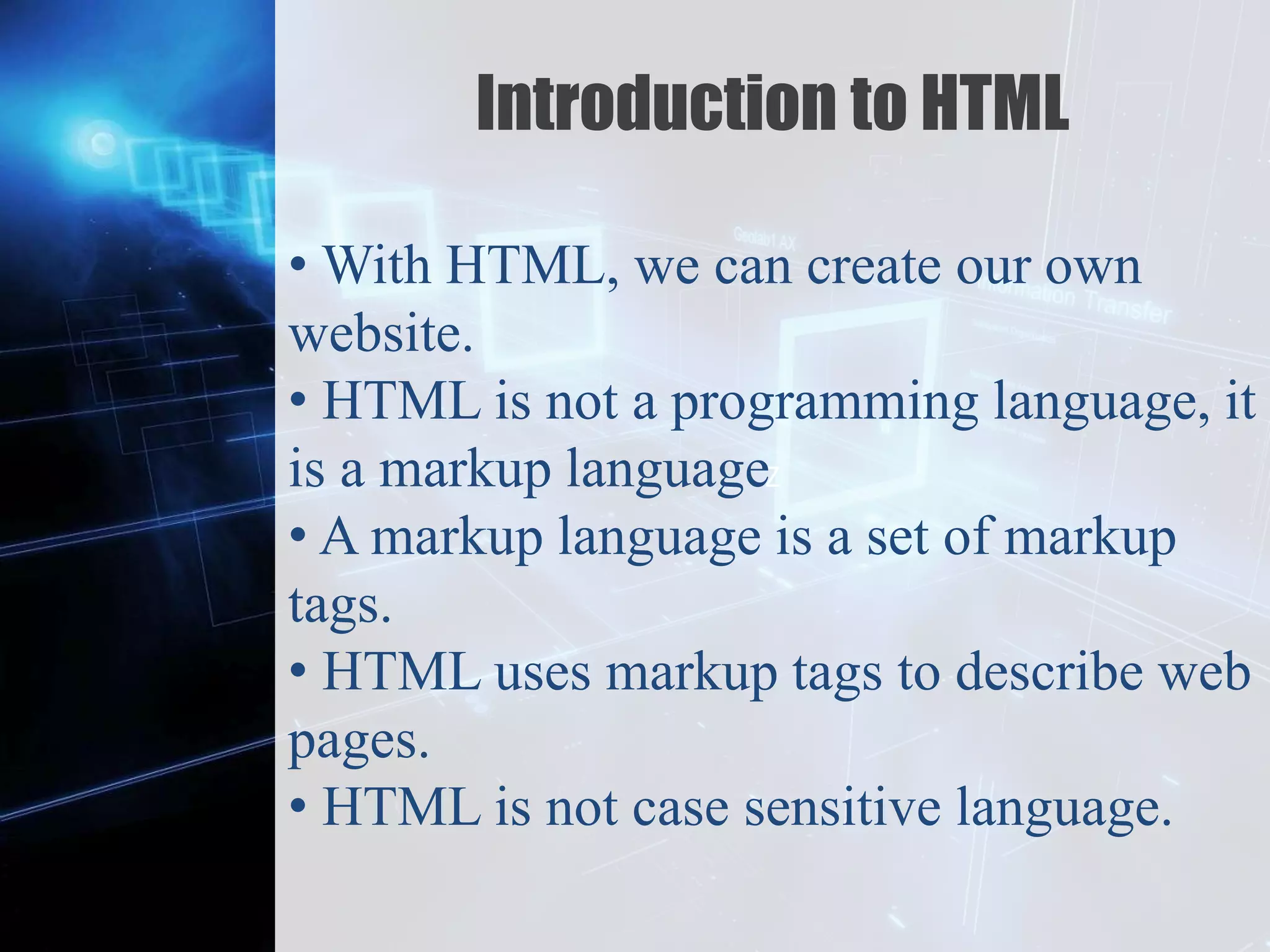 Z
Introduction to HTML
• With HTML, we can create our own
website.
• HTML is not a programming language, it
is a markup language
• A markup language is a set of markup
tags.
• HTML uses markup tags to describe web
pages.
• HTML is not case sensitive language.
 