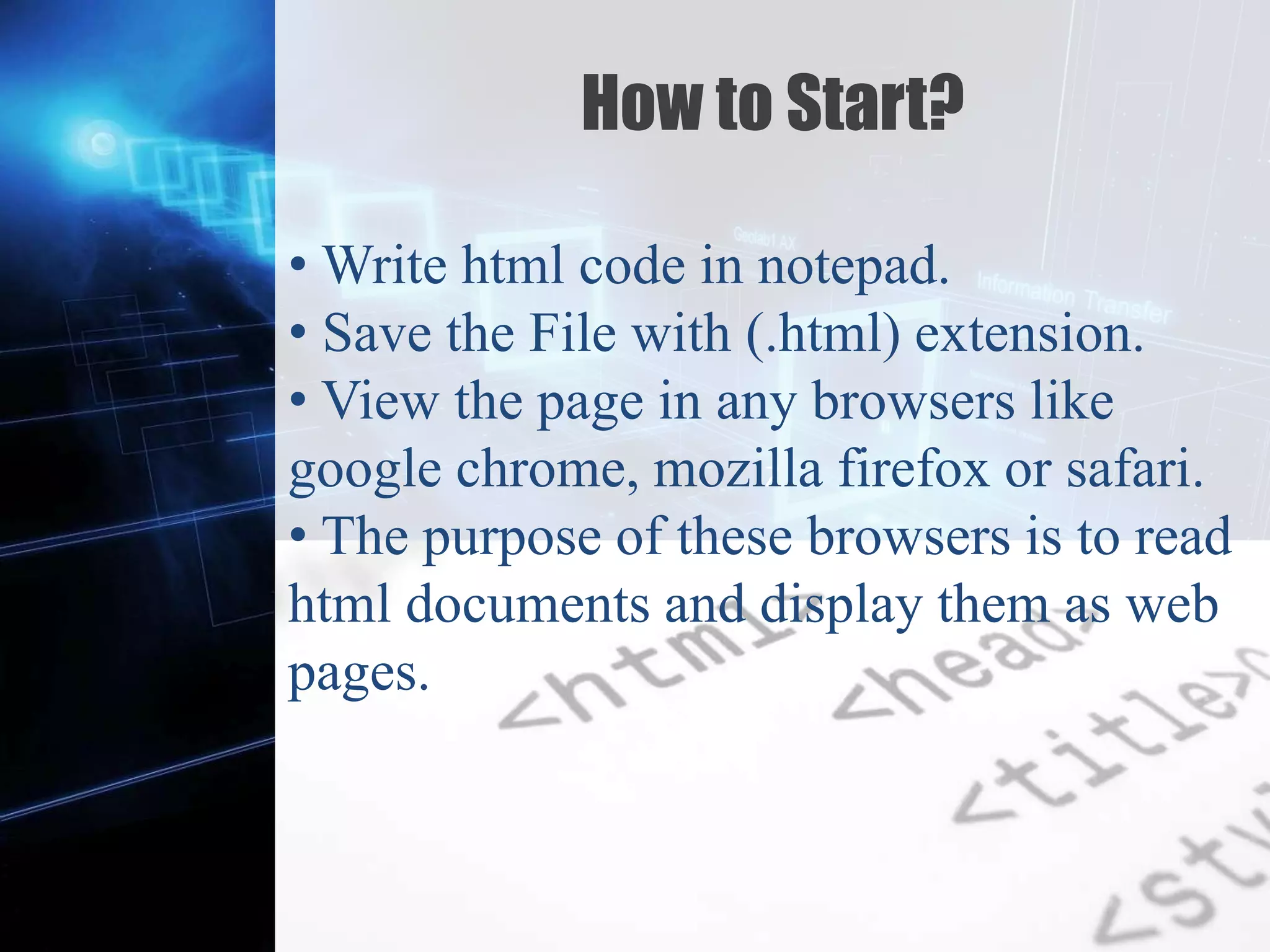 Z
How to Start?
• Write html code in notepad.
• Save the File with (.html) extension.
• View the page in any browsers like
google chrome, mozilla firefox or safari.
• The purpose of these browsers is to read
html documents and display them as web
pages.
 
