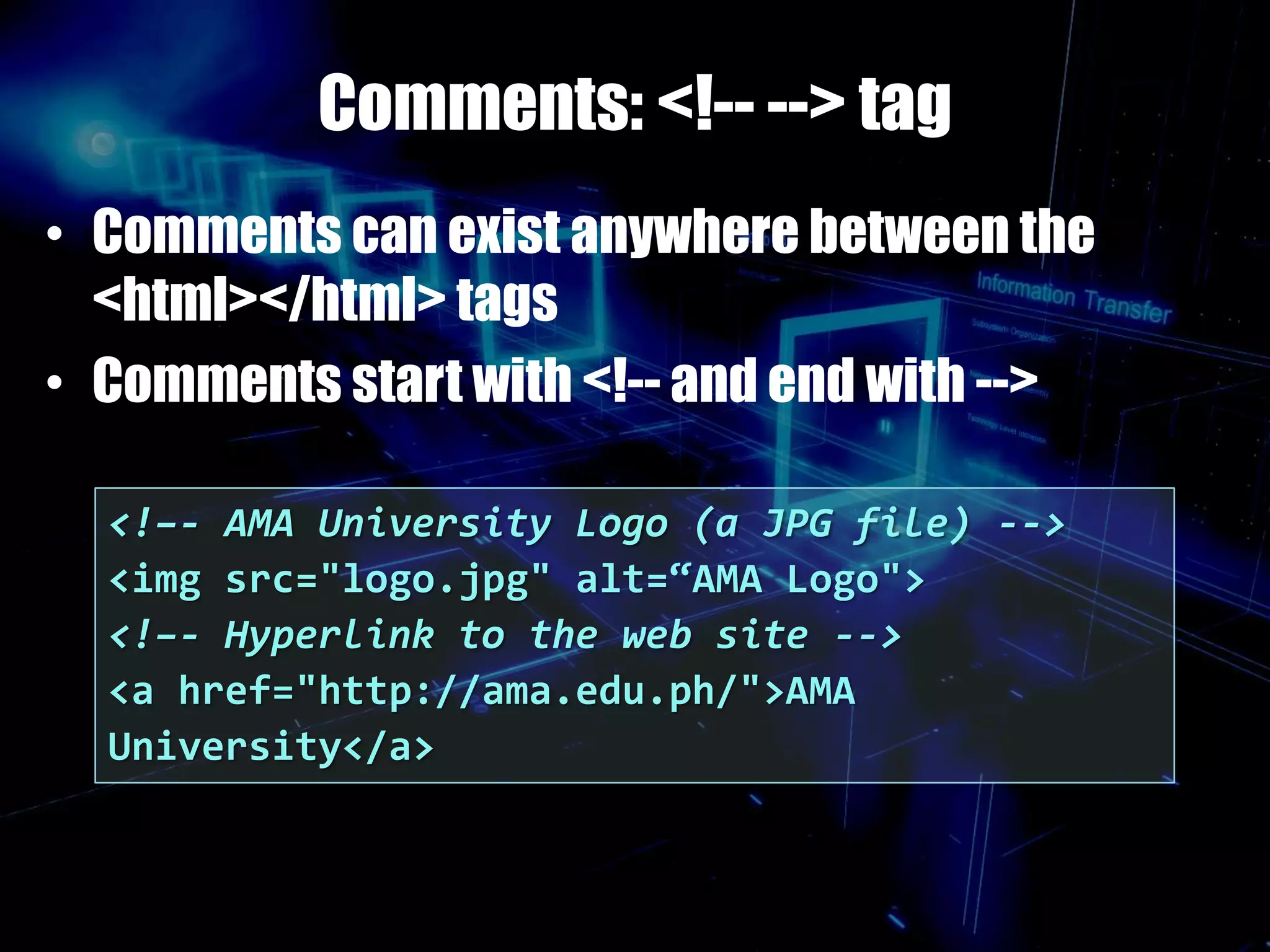 Comments: <!-- --> tag
• Comments can exist anywhere between the
<html></html> tags
• Comments start with <!-- and end with -->
<!–- AMA University Logo (a JPG file) -->
<img src="logo.jpg" alt=“AMA Logo">
<!–- Hyperlink to the web site -->
<a href="http://ama.edu.ph/">AMA
University</a>
 