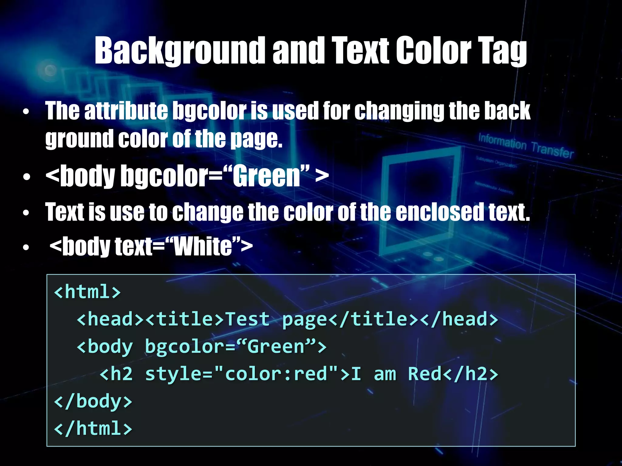 Background and Text Color Tag
• The attribute bgcolor is used for changing the back
ground color of the page.
• <body bgcolor=“Green” >
• Text is use to change the color of the enclosed text.
• <body text=“White”>
<html>
<head><title>Test page</title></head>
<body bgcolor=“Green”>
<h2 style="color:red">I am Red</h2>
</body>
</html>
 