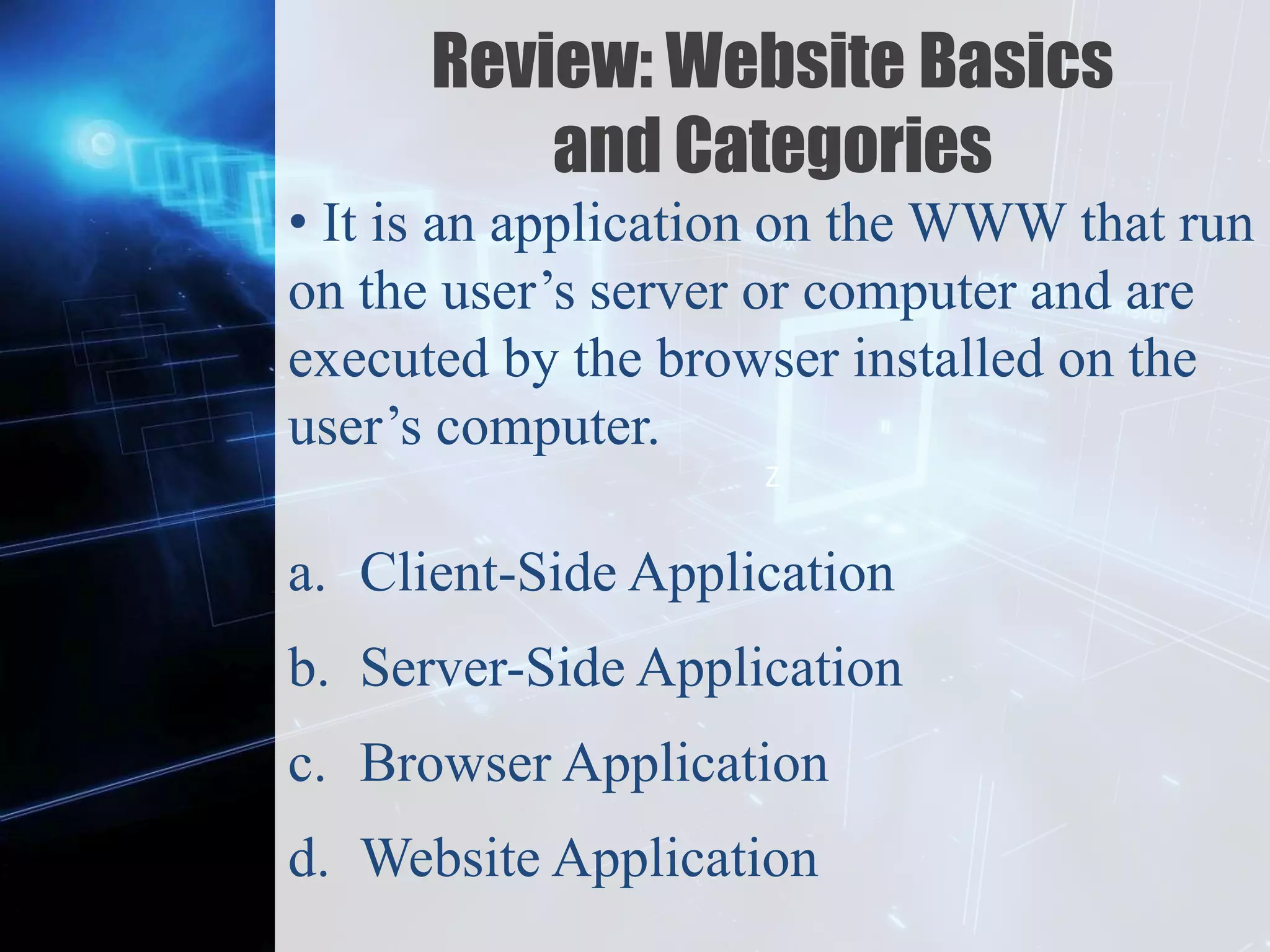 Z
Review: Website Basics
and Categories
• It is an application on the WWW that run
on the user’s server or computer and are
executed by the browser installed on the
user’s computer.
a. Client-Side Application
b. Server-Side Application
c. Browser Application
d. Website Application
 
